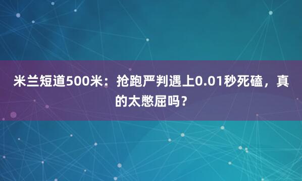 米兰短道500米：抢跑严判遇上0.01秒死磕，真的太憋屈吗？