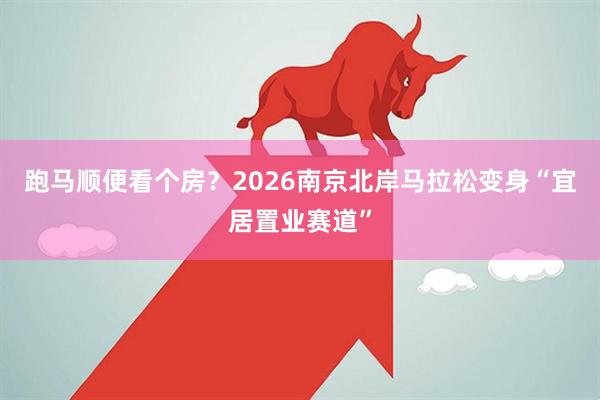 跑马顺便看个房？2026南京北岸马拉松变身“宜居置业赛道”