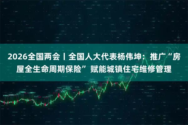 2026全国两会丨全国人大代表杨伟坤：推广“房屋全生命周期保险” 赋能城镇住宅维修管理