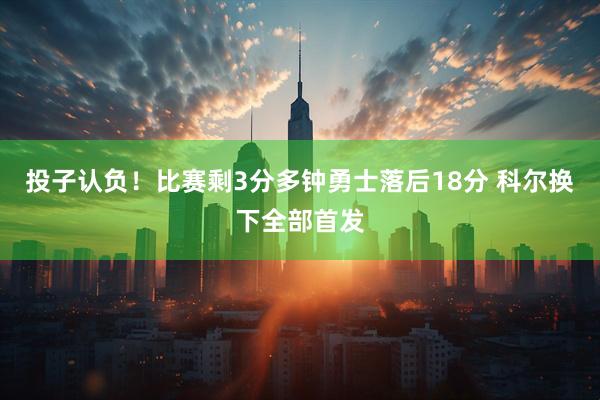 投子认负！比赛剩3分多钟勇士落后18分 科尔换下全部首发