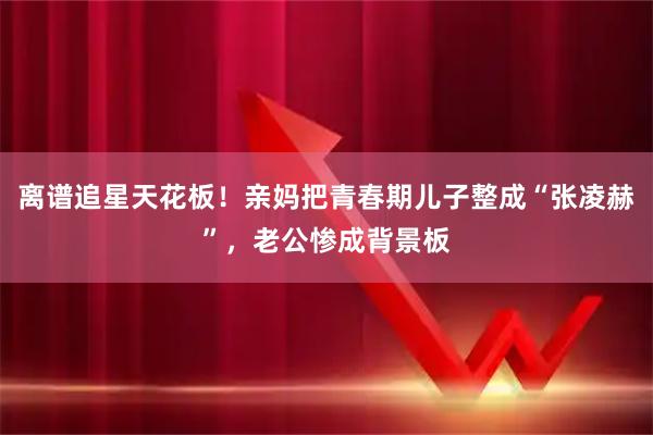 离谱追星天花板！亲妈把青春期儿子整成“张凌赫”，老公惨成背景板