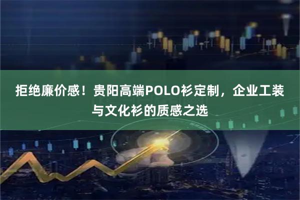 拒绝廉价感！贵阳高端POLO衫定制，企业工装与文化衫的质感之选