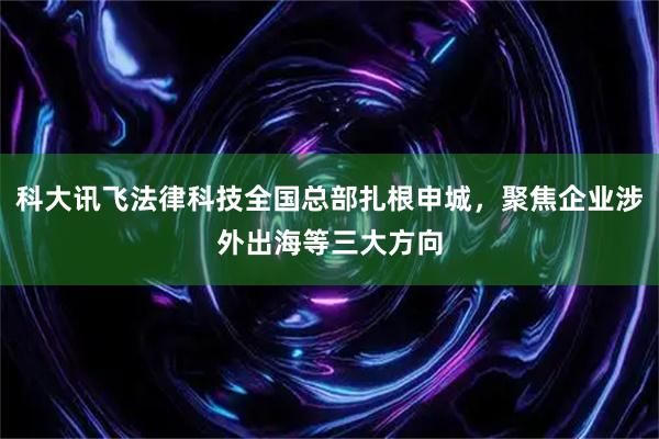 科大讯飞法律科技全国总部扎根申城，聚焦企业涉外出海等三大方向