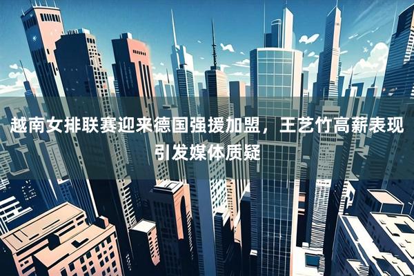 越南女排联赛迎来德国强援加盟，王艺竹高薪表现引发媒体质疑