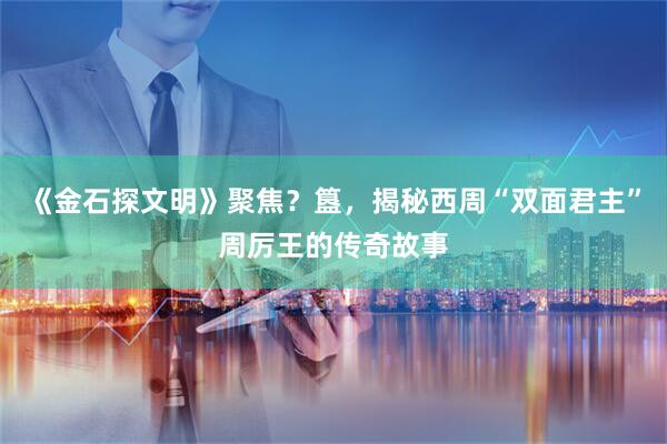 《金石探文明》聚焦？簋，揭秘西周“双面君主”周厉王的传奇故事