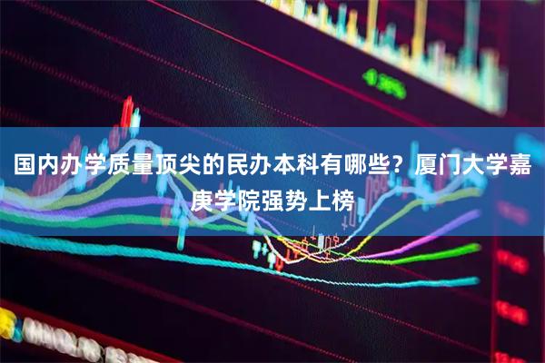 国内办学质量顶尖的民办本科有哪些？厦门大学嘉庚学院强势上榜