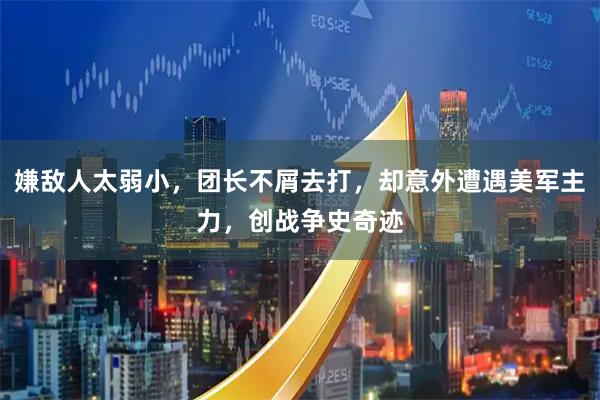 嫌敌人太弱小，团长不屑去打，却意外遭遇美军主力，创战争史奇迹