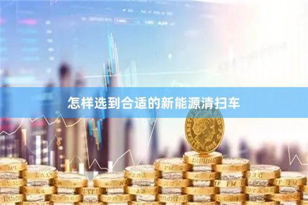 怎样选到合适的新能源清扫车