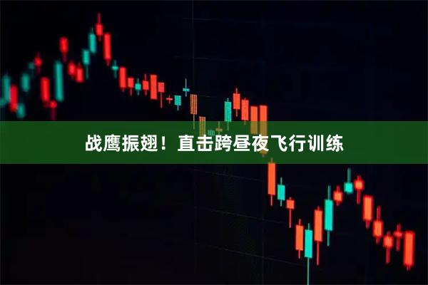 战鹰振翅！直击跨昼夜飞行训练