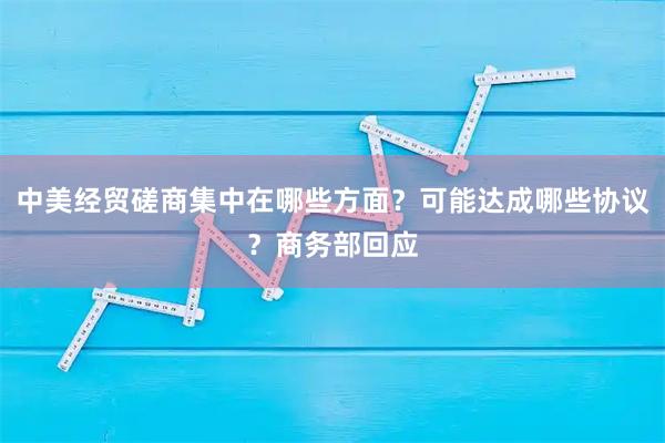 中美经贸磋商集中在哪些方面？可能达成哪些协议？商务部回应