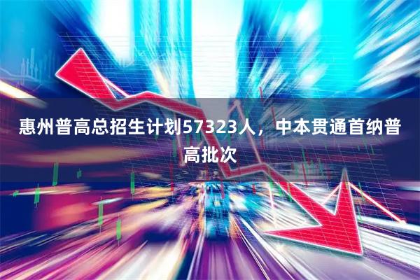 惠州普高总招生计划57323人，中本贯通首纳普高批次