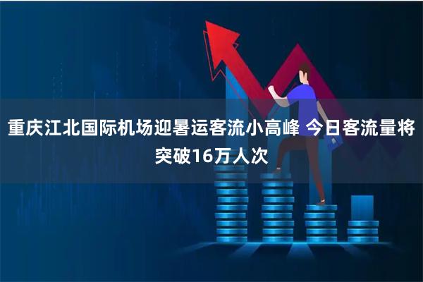 重庆江北国际机场迎暑运客流小高峰 今日客流量将突破16万人次