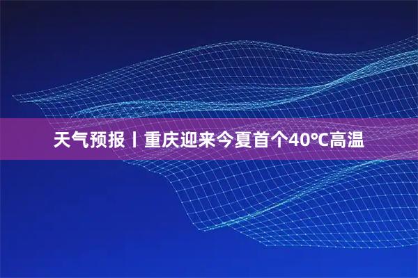 天气预报丨重庆迎来今夏首个40℃高温
