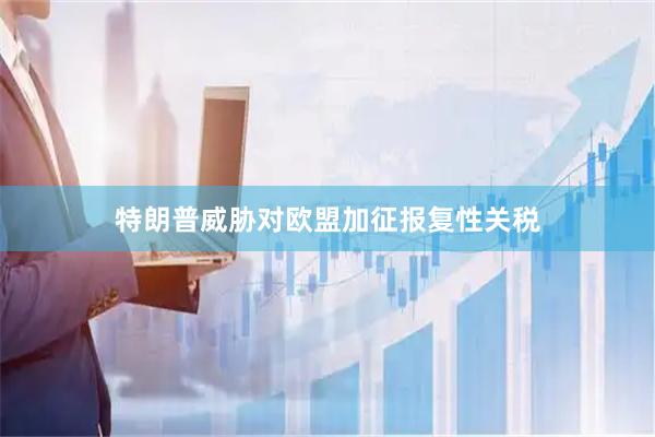 特朗普威胁对欧盟加征报复性关税