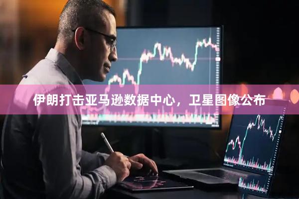 伊朗打击亚马逊数据中心，卫星图像公布