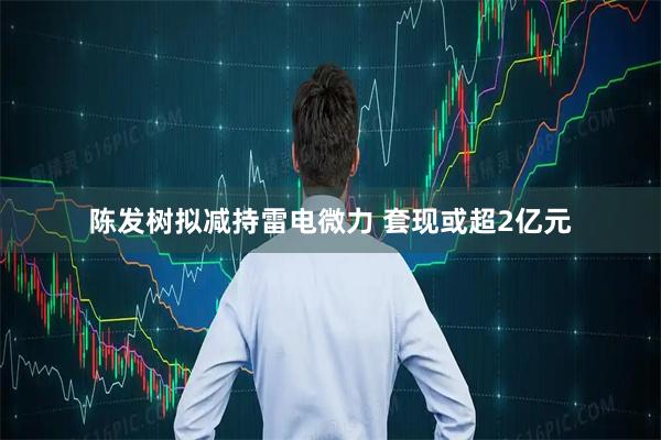 陈发树拟减持雷电微力 套现或超2亿元